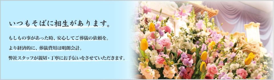 いつもそばに相生があります。もしもの事があった時、安心してご葬儀の依頼を。より経済的に、葬儀費用は明朗会計。弊社スタッフが親切・丁寧にお手伝いをさせていただきます。