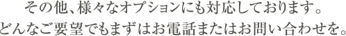 その他、様々なオプションにも対応しております。どんなご要望でもまずはお電話またはお問い合わせを。